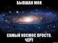 бывшая моя самый космос просто. чёрт