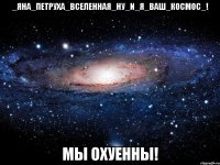 _яна_петруха_вселенная_ну_и_я_ваш_космос_! мы охуенны!