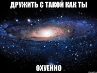 дружить с такой как ты охуенно