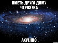 иметь друга диму черняева ахуенно