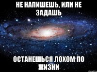 не напишешь, или не задашь останешься лохом по жизни