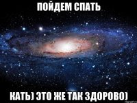 пойдем спать кать) это же так здорово)