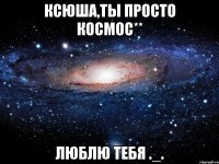 ксюша,ты просто космос** люблю тебя ._.