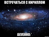 встречаться с кириллом ахуенно:*