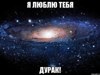 я люблю тебя дурак!