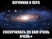 вероника и лера соскучилась по вам очень очень♥