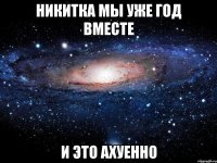 никитка мы уже год вместе и это ахуенно