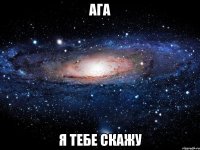 ага я тебе скажу