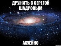 дружить с серегой шадровым ахуенно