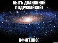 быть дианкиной подружайкой) афигенно*