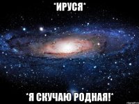 *ируся* *я скучаю родная!*