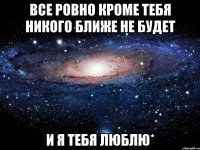 все ровно кроме тебя никого ближе не будет и я тебя люблю*