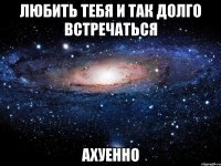 любить тебя и так долго встречаться ахуенно