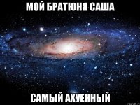 мой братюня саша самый ахуенный