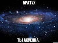 братух ты ахуенна:*