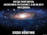 когда твой парень бизнесмен/футболист, а на на него наседаешь хуево конечно