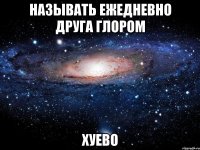 называть ежедневно друга глором хуево