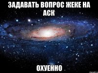 задавать вопрос жеке на аск охуенно