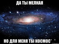 да ты мелкая но для меня ты космос*_*