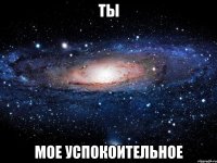 ты мое успокоительное