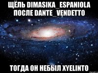 щёль dimasika_espaniola после dante_vendetto тогда он небыл xyelinto