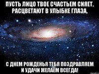 пусть лицо твое счастьем сияет, расцветают в улыбке глаза, с днем рожденья тебя поздравляем и удачи желаем всегда!