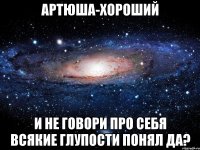 артюша-хороший и не говори про себя всякие глупости понял да?