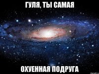 гуля, ты самая охуенная подруга