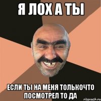 я лох а ты если ты на меня толькочто посмотрел то да