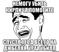 немогу убить кирпича помогите спустя 1 год все го на дюбеляя. ураа убилл