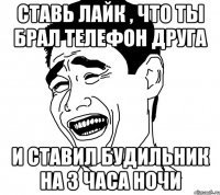 ставь лайк , что ты брал телефон друга и ставил будильник на 3 часа ночи