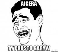 aigera ty prosto garyw