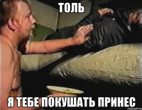 толь я тебе покушать принес