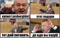 купил Lamborghini этот подари тот дай поганять да иди вы нахуй!