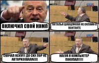 ВКЛЮЧИЛ СВОЙ КОМП НАТАЛЬЯ ШАВШУКОВА НЕ ОНЛАЙН В КОНТАКТЕ СКАЧАЛ АСКУ!!! ДО СИХ ПОР НЕ АВТОРИЗОВАЛА(((( НАХУЯ Я КОМПЬЮТЕР ПОКУПАЛ!!!