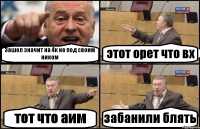 Зашел значит на 4к не под своим ником этот орет что вх тот что аим забанили блять