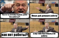 Настя-ты почему сидишь дома без работы?! Миша-дай девушке работу! как нет работы?! а хер тебе Настенька,а не работу