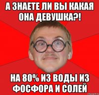 а знаете ли вы какая она девушка?! на 80% из воды из фосфора и солей