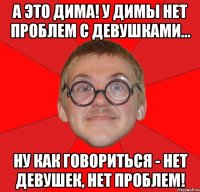 а это дима! у димы нет проблем с девушками... ну как говориться - нет девушек, нет проблем!