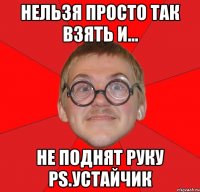 нельзя просто так взять и... не поднят руку ps.устайчик