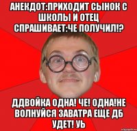 анекдот:приходит сынок с школы и отец спрашивает:че получил!? ддвойка одна! че! одна!не волнуйся заватра еще дб удет! уь