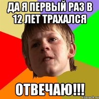 да я первый раз в 12 лет трахался отвечаю!!!