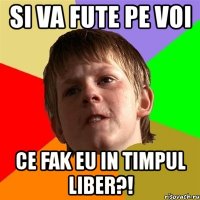 si va fute pe voi ce fak eu in timpul liber?!