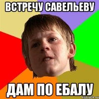 встречу савельеву дам по ебалу