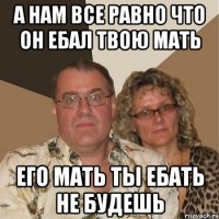 а нам все равно что он ебал твою мать его мать ты ебать не будешь