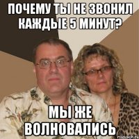 почему ты не звонил каждые 5 минут? мы же волновались