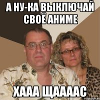 а ну-ка выключай своё аниме хааа щаааас