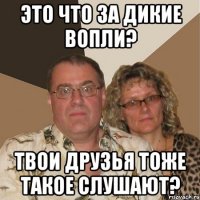 это что за дикие вопли? твои друзья тоже такое слушают?