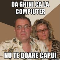 da ghini ca la compiuter nu te doare capu!