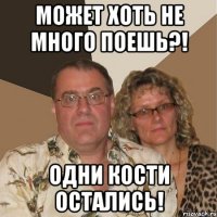 может хоть не много поешь?! одни кости остались!